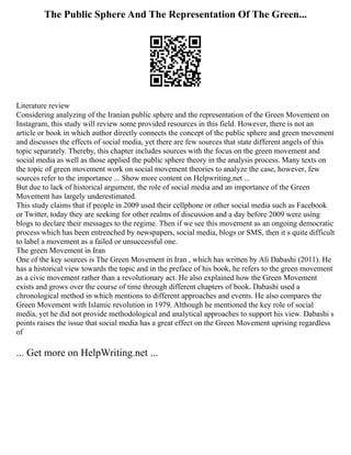 The Public Sphere And The Representation Of The Green...
Literature review
Considering analyzing of the Iranian public sphere and the representation of the Green Movement on
Instagram, this study will review some provided resources in this field. However, there is not an
article or book in which author directly connects the concept of the public sphere and green movement
and discusses the effects of social media, yet there are few sources that state different angels of this
topic separately. Thereby, this chapter includes sources with the focus on the green movement and
social media as well as those applied the public sphere theory in the analysis process. Many texts on
the topic of green movement work on social movement theories to analyze the case, however, few
sources refer to the importance ... Show more content on Helpwriting.net ...
But due to lack of historical argument, the role of social media and an importance of the Green
Movement has largely underestimated.
This study claims that if people in 2009 used their cellphone or other social media such as Facebook
or Twitter, today they are seeking for other realms of discussion and a day before 2009 were using
blogs to declare their messages to the regime. Then if we see this movement as an ongoing democratic
process which has been entrenched by newspapers, social media, blogs or SMS, then it s quite difficult
to label a movement as a failed or unsuccessful one.
The green Movement in Iran
One of the key sources is The Green Movement in Iran , which has written by Ali Dabashi (2011). He
has a historical view towards the topic and in the preface of his book, he refers to the green movement
as a civic movement rather than a revolutionary act. He also explained how the Green Movement
exists and grows over the course of time through different chapters of book. Dabashi used a
chronological method in which mentions to different approaches and events. He also compares the
Green Movement with Islamic revolution in 1979. Although he mentioned the key role of social
media, yet he did not provide methodological and analytical approaches to support his view. Dabashi s
points raises the issue that social media has a great effect on the Green Movement uprising regardless
of
... Get more on HelpWriting.net ...
 