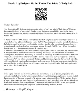 Should Arg Designers Go For Ensure The Safety Of Body And...
What are the limits?
How far should ARG designers go to ensure the safety of body and mind of their players? What are
the responsible limits of immersion? To what extent do these responsibilities lay with the player
themselves? Consider the implications surrounding the Batman franchise in the context of the Why So
Serious ARG.
In the lead up to the 2009 Batman feature film: The Dark Knight, several thousand people received a
series of clues that led them to bakeries across the US. Providing a password: the name Robin Banks ,
the bakeries would give them a box. Inside the box they found a cake. Upon it, a phone number was
written in gaudy purple and yellow icing, along with the demand: Call Me Now . When they called,
the cake rang. A ... Show more content on Helpwriting.net ...
In response to the shootings, there were murmurs regarding the ethics of immersion, the responsibility
of designers and the implications of fictions bleeding into reality. The cinema chain in which the
shootings took place banned the wearing of costumes at screenings. Were the creators of the ARG, the
cinema, the costumed fans or the creators of the Batman franchise in anyway responsible for these
appalling acts? We can safely assume not. Designers of fictions cannot predict the way each individual
will respond to their creations, but more importantly, one cannot design any entertainment product to
accommodate for psychotic behaviour. All players must take responsibility for their participation not
just in games, but in society too.
Surveillance
While highly elaborate and controlled, ARGs are also intended as open systems, engineered to be
responsive and adaptive to player involvement. In this way, ARGs empower players to become part of
the construction of the game s narrative. To respond player actions and ideas, ARGs require a degree
of player observation and surveillance, which in turn raises issues around personal privacy, identifying
details and data collection. In arguably the first sustained exploration of ethics in real space games,
researchers within the Integrated Project on Pervasive Gaming: Montola, Waern,
... Get more on HelpWriting.net ...
 