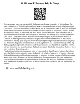 Sir Richard F. Burton s Trip To Congo
Geographers are known to research both the human and physical geography of foreign lands. They
make connections of the information gathered between human and physical geography through their
experiences. Geographers must interact with people and be aware of their own views of the world and
should aspire to communicate unbiased opinions and understanding of the people s cultures. In their
writing authors ability to understand and work across cultural boundaries is the framework for an
individual to attain knowledge while engaging in the culture and develop cross cultural competence.
On a Trip to Congo Sir Richard F. Burton writes a story during his exploration to the Yellalla or
Cataracts of the Congo leaving some detail insights of the customs and behavior of the African
communities. He only gives his point of view from an imperialist position and sometimes denigrates
and diminishes the people and their culture. Even though Burton had a translator throughout his trip
the language barrier prohibits interaction with the communities and the ability to empathize with the
natives. Interaction and understanding is the key to appreciate their behaviors, instead Burton ... Show
more content on Helpwriting.net ...
Froude s imperialistic and ethnocentric point of view manifests the differences between the inferior
race , the blacks and the minority group, the British. His beliefs of superiority of his own culture are
shadowed through a forceful and aggressive tone by using we to get the message of white supremacy
across to the reader. His views on the superiority of the British rule despite the white majority are
expressed through his despiteful tone throughout the excerpt. He describes the Greater Antilles as
weak nations that are subject to the rules of others who are at once powerful and just diminishing the
natives
... Get more on HelpWriting.net ...
 