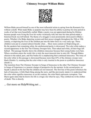Chimney Sweeper William Blake
William Blake proved himself as one of the most influential artists to spring from the Romantic Era
without a doubt. What made Blake so popular may have been his ability to portray his time period in
works of art that were beautifully crafted. Blake s poetry was not appreciated during his lifetime
because people were living the lives his works vicariously told, but once his time period ended, a
historical book was left behind. The theme of a struggle is most prominently showcased in Blake s
poetry. Whether it be Blake depicting women and their power struggle throughout the 18th or 19th
century, or depicting the lives of the children put into the labor force at a very early age. These
children were put in a tunnel (almost literally when ... Show more content on Helpwriting.net ...
By the speakers hair remaining white, the unobstructed purity is showcased. The color white makes a
second appearance in the first The Chimney Sweeper here, Then naked and white, all their bags left
behind . This passage literally shows the childrens innocence because their young bodies were bare.
When a newborn enters the world, this is truly the most innocent time in ones life. Through Blakes
allusion to the naked, pure, and free bodies he is emphasizing their continued innocence. The irony of
the color white in this passage is showcased because more than 65% of the chimney sweeps were
black (Simkin 1), restating that the color white is only inserted in the poem to symbolize innocence
(Smith 1).
The transition from The Chimney Sweeper in Songs of Innocence to the other The Chimney Sweeper
in Songs of Experience is a jurassic change of perspective by the narrator. In the second poem, no
façade is placed on the fact that the children are not innocent. The first line of this poem references the
lack of innocence, A little black thing among the snow, and like previously stated, it is understood that
the color white signifies innocence so on the contrary, the color black represents corruption. Tom
Dacre again states that he knows his life is a tragic one when he says, They clothed me in the clothes
of death. This is directly
... Get more on HelpWriting.net ...
 
