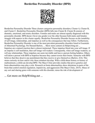 Borderline Personality Disorder (BPD)
Borderline Personality Disorder Three clusters categorize personality disorders; Cluster A, Cluster B,
and Cluster C. Borderline Personality Disorder (BPD) falls into Cluster B. Cluster B consists of
dramatic, emotional, and erratic disorders. Females and males are almost equally diagnosed with this
personality disorder. BPD doesn t favor one gender over the other because both males and females
struggle with aspects in this cluster equally. Borderline Personality Disorder focuses on the instability
of self image, relationships, and impulses as well as the consequences that may follow. Furthermore,
Borderline Personality Disorder is one of the most prevalent personality disorders listed in Essentials
of Abnormal Psychology. Per Durand Barlow, ... Show more content on Helpwriting.net ...
Impulses are a natural reaction that is almost instinctual. These impulses bleed into your self image. If
an impulse is self mutilation, then self image will weaken. Consequently, when self image weakens, so
will any relationships. These impulses can seem inevitable and leave a person feeling helpless. Others
will deem a person with BPD as hopeless because they cannot rewire their brains. Someone with BPD
believes that they deserve any punishment that they receive or give themselves (Barlow, 416). This
stems curiosity on how and/or why these mindsets develop. With a child abuse history or history of
maltreatment, a child can develop BPD. The Mayo Clinic provides studies that prove genetics and
brain abnormalities may play a role. Research on brain abnormalities show alterations in parts of the
brain that control emotion regulation, impulsivity, and aggression (The Mayo Clinic, 2015). Abuse of
any sort and sharing genes with someone with this disorder, raises the risk of development of
... Get more on HelpWriting.net ...
 