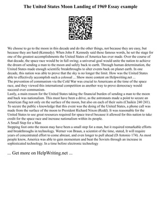 The United States Moon Landing of 1969 Essay example
We choose to go to the moon in this decade and do the other things, not because they are easy, but
because they are hard (Kennedy). When John F. Kennedy said these famous words, he set the stage for
one of the greatest accomplishments the United States of America has ever made. Over the course of
that decade, the space race would be in full swing; a universal goal would unite the nation to achieve
the dream of sending a man to the moon and safely back to earth. Through human determination, the
United States made enough scientific breakthroughs to alter events back on planet earth. In one
decade, this nation was able to prove that the sky is no longer the limit. How was the United States
able to effectively accomplish such a colossal ... Show more content on Helpwriting.net ...
The prevention of communism via the Cold War was crucial to Americans at the time of the space
race, and they viewed this international competition as another way to prove democracy would
succeed over communism.
Lastly, a main reason for the United States taking the financial burden of sending a man to the moon
and back was nationalism. This must have been a drive, as the astronauts made a point to secure an
American flag not only on the surface of the moon, but also on each of their suits (Chaikin 240 241).
To secure the public s knowledge that this event was the doing of the United States, a phone call was
made from the surface of the moon to President Richard Nixon (Redd). It was reasonable for the
United States to use great resources required for space travel because it allowed for this nation to take
credit for the space race and increase nationalism within its people.
A Small Step for a Man
Stepping foot onto the moon may have been a small step for a man, but it required remarkable efforts
and breakthroughs in technology. Werner von Braun, a scientist of the time, stated, It will require
years of concentrated effort to come abreast, and even longer to pull ahead (D Antonio 174). As most
people know, America was able to gain momentum and beat the Soviets through an increase in
sophisticated technology. In a time before electronic technology
... Get more on HelpWriting.net ...
 