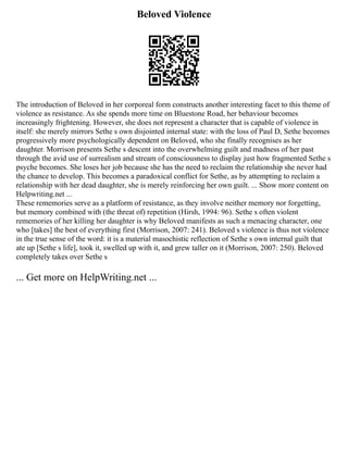 Beloved Violence
The introduction of Beloved in her corporeal form constructs another interesting facet to this theme of
violence as resistance. As she spends more time on Bluestone Road, her behaviour becomes
increasingly frightening. However, she does not represent a character that is capable of violence in
itself: she merely mirrors Sethe s own disjointed internal state: with the loss of Paul D, Sethe becomes
progressively more psychologically dependent on Beloved, who she finally recognises as her
daughter. Morrison presents Sethe s descent into the overwhelming guilt and madness of her past
through the avid use of surrealism and stream of consciousness to display just how fragmented Sethe s
psyche becomes. She loses her job because she has the need to reclaim the relationship she never had
the chance to develop. This becomes a paradoxical conflict for Sethe, as by attempting to reclaim a
relationship with her dead daughter, she is merely reinforcing her own guilt. ... Show more content on
Helpwriting.net ...
These rememories serve as a platform of resistance, as they involve neither memory nor forgetting,
but memory combined with (the threat of) repetition (Hirsh, 1994: 96). Sethe s often violent
rememories of her killing her daughter is why Beloved manifests as such a menacing character, one
who [takes] the best of everything first (Morrison, 2007: 241). Beloved s violence is thus not violence
in the true sense of the word: it is a material masochistic reflection of Sethe s own internal guilt that
ate up [Sethe s life], took it, swelled up with it, and grew taller on it (Morrison, 2007: 250). Beloved
completely takes over Sethe s
... Get more on HelpWriting.net ...
 