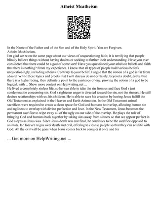 Atheist Mcatheism
In the Name of the Father and of the Son and of the Holy Spirit, You are Forgiven.
Atheist McAtheism,
I m glad we re on the same page about our views of unquestioning faith; it is terrifying that people
blindly believe things without having doubts or seeking to further their understanding. Have you ever
considered that there could be a god of some sort? Have you questioned your atheistic beliefs and faith
that there is nothing? From my experience, I know that all types of people hold various beliefs
unquestioningly, including atheists. Contrary to your belief, I argue that the notion of a god is far from
absurd. While these topics and proofs that I will discuss do not certainly, beyond a doubt, prove that
there is a higher being, they definitely point to the existence of one, proving the notion of a god to be
logical, with ... Show more content on Helpwriting.net ...
He lived a completely sinless life, so he was able to take the sin from us and face God s just
condemnation concerning sin. God s righteous anger is directed toward the sin, not the sinners. He still
desires relationships with us, his children. He is able to save his creation by having Jesus fulfill the
Old Testament as explained in the Heaven and Earth Animation. In the Old Testament animal
sacrifices were required to create a clean space for God and humans to overlap, allowing human sin
and ugliness to overlap with divine perfection and love. In the New Testament, Jesus becomes the
permanent sacrifice to wipe away all of the ugly on our side of the overlap. He plays the role of
bringing God and humans back together by taking sins away from sinners so that we appear perfect in
God s eyes as Jesus was. Since Jesus death was not final, he continues to be the sacrifice opposed to
animals. He forever reigns over death and evil, offering to cleanse people so that they can reunite with
God. All the evil will be gone when Jesus comes back to conquer it once and for
... Get more on HelpWriting.net ...
 