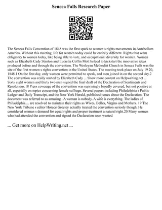 Seneca Falls Research Paper
The Seneca Falls Convention of 1848 was the first spark to women s rights movements in Antebellum
America. Without this meeting, life for women today could be entirely different. Rights that seem
obligatory to women today, like being able to vote, and occupational diversity for women. Women
such as Elizabeth Cady Stanton and Lucretia Coffin Mott helped to kickstart the innovative ideas
produced before and through the convention. The Wesleyan Methodist Church in Seneca Falls was the
site of the first women s rights convention in the United States. The meeting took place on July 19 20,
1848.1 On the first day, only women were permitted to speak, and men joined in on the second day.2
The convention was really started by Elizabeth Cady ... Show more content on Helpwriting.net ...
Sixty eight women and thirty two men signed the final draft of the Declaration of Sentiments and
Resolutions.18 Press coverage of the convention was suprisingly broadly covered, but not positive at
all, especially on topics concerning female suffrage. Several papers including Philedelphia s Public
Ledger and Daily Transcipt, and the New York Herald, published issues about the Declaration. The
document was referred to as amusing . A woman is nobody. A wife is everything. The ladies of
Philadelphia.... are resolved to maintain their rights as Wives, Belles, Virgins and Mothers. 19 The
New York Tribune s editor Horace Greeley actually treated the convention seriosly though. He
considered woman s demand for equal rights and proper treatment a natural right.20 Many women
who had attended the convention and signed the Declaration soon wanted
... Get more on HelpWriting.net ...
 
