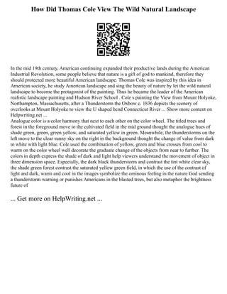 How Did Thomas Cole View The Wild Natural Landscape
In the mid 19th century, American continuing expanded their productive lands during the American
Industrial Revolution, some people believe that nature is a gift of god to mankind, therefore they
should protected more beautiful American landscape. Thomas Cole was inspired by this idea in
American society, he study American landscape and sing the beauty of nature by let the wild natural
landscape to become the protagonist of the painting. Thus he became the leader of the American
realistic landscape painting and Hudson River School . Cole s painting the View from Mount Holyoke,
Northampton, Massachusetts, after a Thunderstorm the Oxbow c. 1836 depicts the scenery of
overlooks at Mount Holyoke to view the U shaped bend Connecticut River ... Show more content on
Helpwriting.net ...
Analogue color is a color harmony that next to each other on the color wheel. The titled trees and
forest in the foreground move to the cultivated field in the mid ground thought the analogue hues of
shade green, green, green yellow, and saturated yellow in green. Meanwhile, the thunderstorms on the
left move to the clear sunny sky on the right in the background thought the change of value from dark
to white with light blue. Cole used the combination of yellow, green and blue crosses from cool to
warm on the color wheel well decorate the graduate change of the objects from near to further. The
colors in depth express the shade of dark and light help viewers understand the movement of object in
three dimension space. Especially, the dark black thunderstorm and contrast the tint white clear sky,
the shade green forest contrast the saturated yellow green field, in which the use of the contrast of
light and dark, warm and cool in the images symbolize the ominous feeling in the nature God sending
a thunderstorm warning or punishes Americans in the blasted trees, but also metaphor the brightness
future of
... Get more on HelpWriting.net ...
 