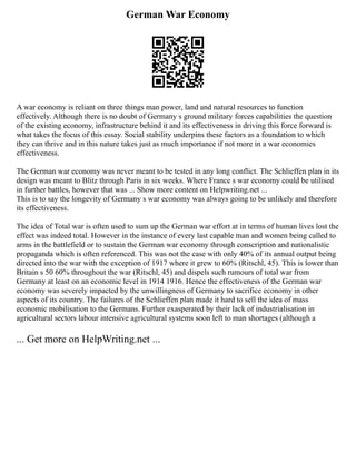 German War Economy
A war economy is reliant on three things man power, land and natural resources to function
effectively. Although there is no doubt of Germany s ground military forces capabilities the question
of the existing economy, infrastructure behind it and its effectiveness in driving this force forward is
what takes the focus of this essay. Social stability underpins these factors as a foundation to which
they can thrive and in this nature takes just as much importance if not more in a war economies
effectiveness.
The German war economy was never meant to be tested in any long conflict. The Schlieffen plan in its
design was meant to Blitz through Paris in six weeks. Where France s war economy could be utilised
in further battles, however that was ... Show more content on Helpwriting.net ...
This is to say the longevity of Germany s war economy was always going to be unlikely and therefore
its effectiveness.
The idea of Total war is often used to sum up the German war effort at in terms of human lives lost the
effect was indeed total. However in the instance of every last capable man and women being called to
arms in the battlefield or to sustain the German war economy through conscription and nationalistic
propaganda which is often referenced. This was not the case with only 40% of its annual output being
directed into the war with the exception of 1917 where it grew to 60% (Ritschl, 45). This is lower than
Britain s 50 60% throughout the war (Ritschl, 45) and dispels such rumours of total war from
Germany at least on an economic level in 1914 1916. Hence the effectiveness of the German war
economy was severely impacted by the unwillingness of Germany to sacrifice economy in other
aspects of its country. The failures of the Schlieffen plan made it hard to sell the idea of mass
economic mobilisation to the Germans. Further exasperated by their lack of industrialisation in
agricultural sectors labour intensive agricultural systems soon left to man shortages (although a
... Get more on HelpWriting.net ...
 