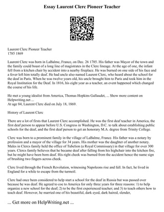 Essay Laurent Clerc Pioneer Teacher
Laurent Clerc Pioneer Teacher
1785 1869
Laurent Clerc was born in LaBalme, France, on Dec. 26 1785. His father was Mayor of the town and
the family could boast of a long line of magistrates in the Clerc lineage. At the age of one, the infant
fell from a kitchen chair by accident into a nearby fireplace. He was burned on one side of his face and
a fever left him totally deaf. He had uncle also named Laurent Clerc, who heard about the school for
the deaf in Paris. When he was twelve years old, his uncle brought him to Paris and took him in the
Royal Institution for the Deaf. In 1816, his eight year as a teacher, an event happened which changed
the course of his life.
He met a young idealist from America, Thomas Hopkins Gallaudet, ... Show more content on
Helpwriting.net ...
At age 84, Laurent Clerc died on July 18, 1869.
History of Laurent Clerc
There are a lot of firsts that Laurent Clerc accomplished. He was the first deaf teacher in America, the
first deaf person to appear before U.S. Congress in Washington, D.C. to talk about establishing public
schools for the deaf, and the first deaf person to get an honorary M.A. degree from Trinity College.
Clerc was born to a prominent family in the village of LaBalme, France. His father was a notary by
profession and a mayor of the village for 34 years. His mother was the daughter of another notary.
Males in Clercs family held the office of Tubelion (a Royal Commissary) in that village for over 300
years. Clercs family believes that he became deaf after falling from his highchair into the kitchen fire,
but he might have been born deaf. His right cheek was burned from the accident hence the name sign
of brushing two fingers across cheek.
Clerc lived through the French Revolution, witnessing Napoleons rise and fall. In fact, he lived in
England for a while to escape from the turmoil.
Clerc had once been considered to help start a school for the deaf in Russia but was passed over
because he was deaf. He agreed to coe to America for only three years for three reasons: 1) to help
organize a new school for the deaf; 2) to be the first experienced teacher; and 3) to teach others how to
teach deaf. However, he married one of his beautiful, dark eyed, dark haired, slender,
... Get more on HelpWriting.net ...
 