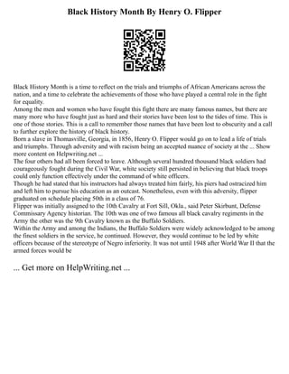 Black History Month By Henry O. Flipper
Black History Month is a time to reflect on the trials and triumphs of African Americans across the
nation, and a time to celebrate the achievements of those who have played a central role in the fight
for equality.
Among the men and women who have fought this fight there are many famous names, but there are
many more who have fought just as hard and their stories have been lost to the tides of time. This is
one of those stories. This is a call to remember those names that have been lost to obscurity and a call
to further explore the history of black history.
Born a slave in Thomasville, Georgia, in 1856, Henry O. Flipper would go on to lead a life of trials
and triumphs. Through adversity and with racism being an accepted nuance of society at the ... Show
more content on Helpwriting.net ...
The four others had all been forced to leave. Although several hundred thousand black soldiers had
courageously fought during the Civil War, white society still persisted in believing that black troops
could only function effectively under the command of white officers.
Though he had stated that his instructors had always treated him fairly, his piers had ostracized him
and left him to pursue his education as an outcast. Nonetheless, even with this adversity, flipper
graduated on schedule placing 50th in a class of 76.
Flipper was initially assigned to the 10th Cavalry at Fort Sill, Okla., said Peter Skirbunt, Defense
Commissary Agency historian. The 10th was one of two famous all black cavalry regiments in the
Army the other was the 9th Cavalry known as the Buffalo Soldiers.
Within the Army and among the Indians, the Buffalo Soldiers were widely acknowledged to be among
the finest soldiers in the service, he continued. However, they would continue to be led by white
officers because of the stereotype of Negro inferiority. It was not until 1948 after World War II that the
armed forces would be
... Get more on HelpWriting.net ...
 
