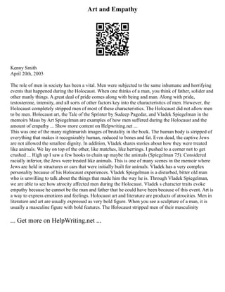 Art and Empathy
Kenny Smith
April 20th, 2003
The role of men in society has been a vital. Men were subjected to the same inhumane and horrifying
events that happened during the Holocaust. When one thinks of a man, you think of father, solider and
other manly things. A great deal of pride comes along with being and man. Along with pride,
testosterone, intensity, and all sorts of other factors key into the characteristics of men. However, the
Holocaust completely stripped men of most of these characteristics. The Holocaust did not allow men
to be men. Holocaust art, the Tale of the Sprinter by Sudeep Pagedar, and Vladek Spiegelman in the
memoirs Maus by Art Spiegelman are examples of how men suffered during the Holocaust and the
amount of empathy ... Show more content on Helpwriting.net ...
This was one of the many nightmarish images of brutality in the book. The human body is stripped of
everything that makes it recognizably human, reduced to bones and fat. Even dead, the captive Jews
are not allowed the smallest dignity. In addition, Vladek shares stories about how they were treated
like animals. We lay on top of the other, like matches, like herrings. I pushed to a corner not to get
crushed ... High up I saw a few hooks to chain up maybe the animals (Spiegelman 75). Considered
racially inferior, the Jews were treated like animals. This is one of many scenes in the memoir where
Jews are held in structures or cars that were initially built for animals. Vladek has a very complex
personality because of his Holocaust experiences. Vladek Spiegelman is a disturbed, bitter old man
who is unwilling to talk about the things that made him the way he is. Through Vladek Spiegelman,
we are able to see how atrocity affected men during the Holocaust. Vladek s character traits evoke
empathy because he cannot be the man and father that he could have been because of this event. Art is
a way to express emotions and feelings. Holocaust art and literature are products of atrocities. Men in
literature and art are usually expressed as very bold figure. When you see a sculpture of a man, it is
usually a masculine figure with bold features. The Holocaust stripped men of their masculinity
... Get more on HelpWriting.net ...
 