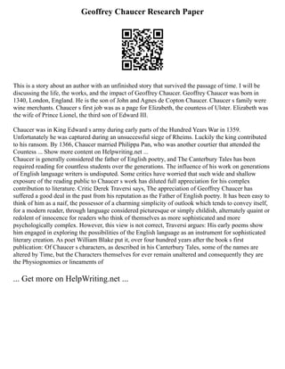 Geoffrey Chaucer Research Paper
This is a story about an author with an unfinished story that survived the passage of time. I will be
discussing the life, the works, and the impact of Geoffrey Chaucer. Geoffrey Chaucer was born in
1340, London, England. He is the son of John and Agnes de Copton Chaucer. Chaucer s family were
wine merchants. Chaucer s first job was as a page for Elizabeth, the countess of Ulster. Elizabeth was
the wife of Prince Lionel, the third son of Edward III.
Chaucer was in King Edward s army during early parts of the Hundred Years War in 1359.
Unfortunately he was captured during an unsuccessful siege of Rheims. Luckily the king contributed
to his ransom. By 1366, Chaucer married Philippa Pan, who was another courtier that attended the
Countess ... Show more content on Helpwriting.net ...
Chaucer is generally considered the father of English poetry, and The Canterbury Tales has been
required reading for countless students over the generations. The influence of his work on generations
of English language writers is undisputed. Some critics have worried that such wide and shallow
exposure of the reading public to Chaucer s work has diluted full appreciation for his complex
contribution to literature. Critic Derek Traversi says, The appreciation of Geoffrey Chaucer has
suffered a good deal in the past from his reputation as the Father of English poetry. It has been easy to
think of him as a naif, the possessor of a charming simplicity of outlook which tends to convey itself,
for a modern reader, through language considered picturesque or simply childish, alternately quaint or
redolent of innocence for readers who think of themselves as more sophisticated and more
psychologically complex. However, this view is not correct, Traversi argues: His early poems show
him engaged in exploring the possibilities of the English language as an instrument for sophisticated
literary creation. As poet William Blake put it, over four hundred years after the book s first
publication: Of Chaucer s characters, as described in his Canterbury Tales, some of the names are
altered by Time, but the Characters themselves for ever remain unaltered and consequently they are
the Physiognomies or lineaments of
... Get more on HelpWriting.net ...
 