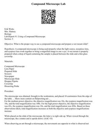 Compound Microscope Lab
Erik Wicks
Mrs. Slattery
Biology
Lab Report #1: Using a Compound Microscope
Section: 5
Objective: What is the proper way to use a compound microscope and prepare a wet mount slide?
Hypothesis: A compound microscope is being used properly when the light source, nosepiece lens,
and eyepiece lens work together to bring a magnified image to one s eye. A wet mount is properly
prepared when a drop of liquid containing the sample is placed between the slide and a thin glass
coverslip.
Materials:
Compound Microscope
Lens Paper
Prepared Slide
Scissors
Newspaper
Microscope Slide
Dropper Pipette
Coverslip
Dissecting Probe
Procedure:
The microscope was obtained, brought to the workstation, and placed 10 centimeters from the edge of
the table. ... Show more content on Helpwriting.net ...
For the medium power objective, the objective magnification was 10x, the eyepiece magnification was
10x, and the total magnification was 100x. For the high power objective, the objective magnification
was 43x, the eyepiece magnification was 10x, and the total magnification was 430x. Based on these
observations taken, total magnification increases as both the objective and eyepiece magnifications
increase.
While placed on the slide of the microscope, the letter e is right side up. When viewed through the
microscope, the e rotates and is upside down. (AAC #3)
When observing an ant through a microscope, the movements are opposite to what is observed not
 