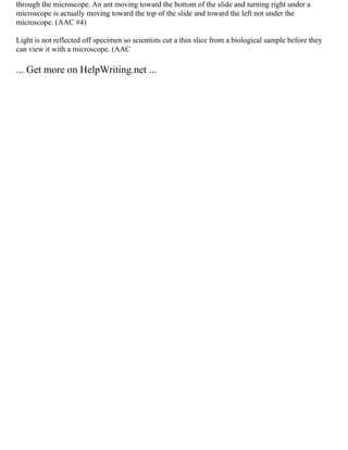 through the microscope. An ant moving toward the bottom of the slide and turning right under a
microscope is actually moving toward the top of the slide and toward the left not under the
microscope. (AAC #4)
Light is not reflected off specimen so scientists cut a thin slice from a biological sample before they
can view it with a microscope. (AAC
... Get more on HelpWriting.net ...
 