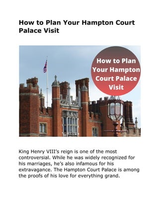 How to Plan Your Hampton Court
Palace Visit
King Henry VIII’s reign is one of the most
controversial. While he was widely recognized for
his marriages, he’s also infamous for his
extravagance. The Hampton Court Palace is among
the proofs of his love for everything grand.
 