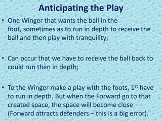 Anticipating the Play
• One Winger that wants the ball in the
foot, sometimes as to run in depth to receive the
ball and then play with tranquility;
• Can occur that we have to receive the ball back to
could run then in depth;
• To the Winger make a play with the foots, 1st have
to run in depth. But when the Forward go to that
created space, the space will become close
(Forward attracts defenders – this is a big error).
 