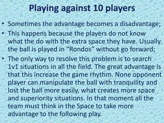 Playing against 10 players
• Sometimes the advantage becomes a disadvantage;
• This happens because the players do not know
what the do with the extra space they have. Usually
the ball is played in “Rondos” without go forward;
• The only way to resolve this problem is to search
1v1 situations in all the field. The great advantage is
that this increase the game rhythm. None opponent
player can manipulate the ball with tranquility and
lost the ball more easily, what creates more space
and superiority situations. In that moment all the
team must think in the Space to take more
advantage to the following play.
 