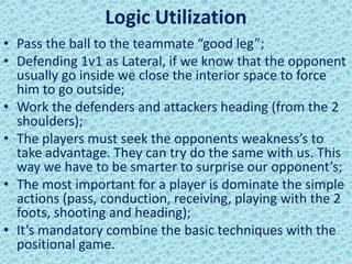 Logic Utilization
• Pass the ball to the teammate “good leg”;
• Defending 1v1 as Lateral, if we know that the opponent
usually go inside we close the interior space to force
him to go outside;
• Work the defenders and attackers heading (from the 2
shoulders);
• The players must seek the opponents weakness’s to
take advantage. They can try do the same with us. This
way we have to be smarter to surprise our opponent’s;
• The most important for a player is dominate the simple
actions (pass, conduction, receiving, playing with the 2
foots, shooting and heading);
• It’s mandatory combine the basic techniques with the
positional game.
 