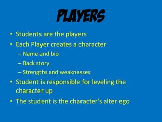 Players
• Students are the players
• Each Player creates a character
– Name and bio
– Back story
– Strengths and weaknesses
• Student is responsible for leveling the
character up
• The student is the character’s alter ego
 
