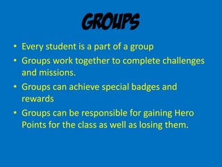 Groups
• Every student is a part of a group
• Groups work together to complete challenges
and missions.
• Groups can achieve special badges and
rewards
• Groups can be responsible for gaining Hero
Points for the class as well as losing them.
 