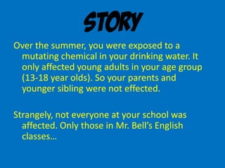 Story
Over the summer, you were exposed to a
mutating chemical in your drinking water. It
only affected young adults in your age group
(13-18 year olds). So your parents and
younger sibling were not effected.
Strangely, not everyone at your school was
affected. Only those in Mr. Bell’s English
classes…
 