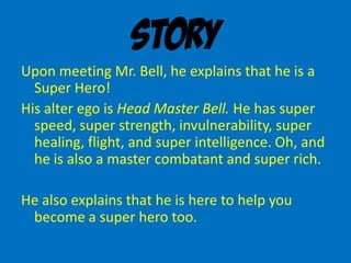 Story
Upon meeting Mr. Bell, he explains that he is a
Super Hero!
His alter ego is Head Master Bell. He has super
speed, super strength, invulnerability, super
healing, flight, and super intelligence. Oh, and
he is also a master combatant and super rich.
He also explains that he is here to help you
become a super hero too.
 