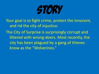 Story
Your goal is to fight crime, protect the innocent,
and rid the city of injustice.
The City of Surprise is surprisingly corrupt and
littered with wrong-doers. Most recently, the
city has been plagued by a gang of thieves
know as the “Wolverines.”
 