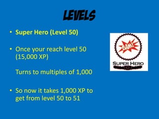 Levels
• Super Hero (Level 50)
• Once your reach level 50
(15,000 XP)
Turns to multiples of 1,000
• So now it takes 1,000 XP to
get from level 50 to 51
 