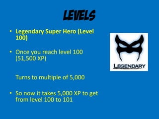 Levels
• Legendary Super Hero (Level
100)
• Once you reach level 100
(51,500 XP)
Turns to multiple of 5,000
• So now it takes 5,000 XP to get
from level 100 to 101
 