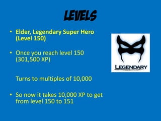 Levels
• Elder, Legendary Super Hero
(Level 150)
• Once you reach level 150
(301,500 XP)
Turns to multiples of 10,000
• So now it takes 10,000 XP to get
from level 150 to 151
 