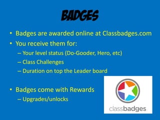 Badges
• Badges are awarded online at Classbadges.com
• You receive them for:
– Your level status (Do-Gooder, Hero, etc)
– Class Challenges
– Duration on top the Leader board
• Badges come with Rewards
– Upgrades/unlocks
 