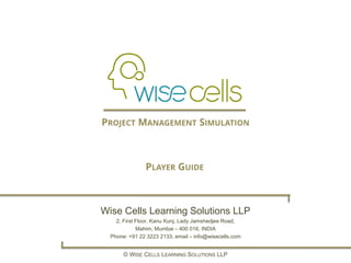 Wise Cells Learning Solutions LLP
2, First Floor, Kanu Kunj, Lady Jamshedjee Road,
Mahim, Mumbai – 400 016, INDIA
Phone: +91 22 3223 2133, email – info@wisecells.com
© WISE CELLS LEARNING SOLUTIONS LLP
PROJECT MANAGEMENT SIMULATION
PLAYER GUIDE
 