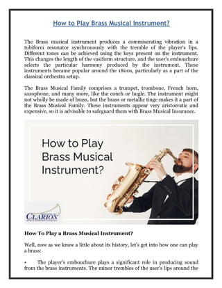 How to Play Brass Musical Instrument?
The Brass musical instrument produces a commiserating vibration in a
tubiform resonator synchronously with the tremble of the player's lips.
Different tones can be achieved using the keys present on the instrument.
This changes the length of the vasiform structure, and the user's embouchure
selects the particular harmony produced by the instrument. These
instruments became popular around the 1800s, particularly as a part of the
classical orchestra setup.
The Brass Musical Family comprises a trumpet, trombone, French horn,
saxophone, and many more, like the conch or bugle. The instrument might
not wholly be made of brass, but the brass or metallic tinge makes it a part of
the Brass Musical Family. These instruments appear very aristocratic and
expensive, so it is advisable to safeguard them with Brass Musical Insurance.
How To Play a Brass Musical Instrument?
Well, now as we know a little about its history, let's get into how one can play
a brass:
• The player's embouchure plays a significant role in producing sound
from the brass instruments. The minor trembles of the user's lips around the
 