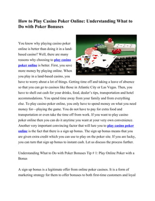 How to Play Casino Poker Online: Understanding What to
Do with Poker Bonuses


You know why playing casino poker
online is better than doing it in a land-
based casino? Well, there are many
reasons why choosing to play casino
poker online is better. First, you save
more money by playing online. When
you play in a land-based casino, you
have to worry about a lot of things. Getting time off and taking a leave of absence
so that you can go to casinos like those in Atlantic City or Las Vegas. Then, you
have to shell out cash for your drinks, food, dealer’s tips, transportation and hotel
accommodations. You spend time away from your family and from everything
else. To play casino poker online, you only have to spend money on what you need
money for—playing the game. You do not have to pay for extra food and
transportation or even take the time off from work. If you want to play casino
poker online then you can do it anytime you want at your very own convenience.
Another very important convincing factor that will lure you to play casino poker
online is the fact that there is a sign up bonus. The sign up bonus means that you
are given extra credit which you can use to play on the poker site. If you are lucky,
you can turn that sign up bonus to instant cash. Let us discuss the process further.


Understanding What to Do with Poker Bonuses Tip # 1: Play Online Poker with a
Bonus


A sign up bonus is a legitimate offer from online poker casinos. It is a form of
marketing strategy for them to offer bonuses to both first-time customers and loyal
 