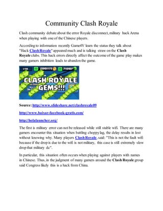 Community Clash Royale
Clash community debate about the error Royale disconnect, military hack Arena
when playing with one of the Chinese players.
According to information recently Game4V learn the status they talk about
"Hack ClashRoyale" appeared much and is talking straw on the Clash
Royale clubs. This hack errors directly affect the outcome of the game play makes
many gamers inhibition leads to abandon the game.
Source:http://www.slideshare.net/clashroyale09
http://www.baixar-facebook-gratis.com/
http://holalauncher.org/
The first is military error can not be released while still stable wifi. There are many
gamers encounter this situation when battling choppylag, the delay results in lost
without knowing why. Many players ClashRoyale, said: "This is not the fault wifi
because if the drop is due to the wifi is not military, this case is still extremely slow
drop that military dc".
In particular, this situation often occurs when playing against players with names
in Chinese. Thus, in the judgment of many gamers around the Clash Royale group
said Congress likely this is a hack from China.
 