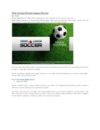How to play Dream League Soccer
Description
Dream League Soccer release date is on December 8, 2011, published by First Touch on App Store.
Dream League Soccer is an entertaining football simulator where you must lead your team to glory starting from the
lower ranks of a fictional league that includes several teams from the European leagues.
Test your skills online against players from around the world via Game Center and create your own friendly matches over
Local Wi-Fi or Bluetooth against your buddies.
Recruit new Players, upgrade your Stadium, and take on the World with Online Multiplayer as you march towards glory,
on your road to Soccer Super Stardom.
How to play Dream League Soccer
 Build your team
Use our in depth transfer system to build the team of your choice. At the beginning of the game you have to choose a
name for your team, design your kit, and choose a captain.
That done, you’ll start out in a league with several modest teams such as Levante, Anderlecht, and Herenveen. From
there you’ll have to start winning matches in order to move up to a higher division. Develop a team of up to 32 players
for the ultimate experience, including the ability the create your own players
 