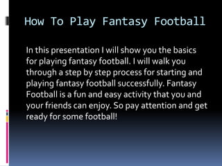 How To Play Fantasy Football
In this presentation I will show you the basics
for playing fantasy football. I will walk you
through a step by step process for starting and
playing fantasy football successfully. Fantasy
Football is a fun and easy activity that you and
your friends can enjoy. So pay attention and get
ready for some football!
 