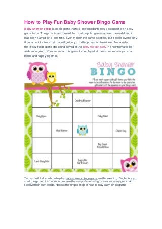 How to Play Fun Baby Shower Bingo Game
Baby shower bingo is an old game that still preferred until now because it is an easy
game to do. The game is also one of the most popular games around the world and it
has been played for a long time. Even though the game is simple, but people love to play
it because it is like a bet that will guide you to the prizes for the winner. No wonder
that baby bingo game still being played at the baby shower party in order to make the
ambiance good. You can select this game to be played at the venue so everyone can
blend and happy together.
Today, I will tell you how to play baby shower bingo game on the meeting. But before you
start the game, it is better to prepare the baby shower bingo cards so every guest will
receive their own cards. Here is the simple step of how to play baby bingo game.
 