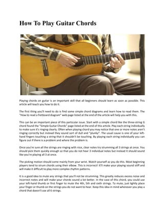 How To Play Guitar Chords




Playing chords on guitar is an important skill that all beginners should learn as soon as possible. This
article will teach you how to do it.

The first thing you’ll need to do is find some simple chord diagrams and learn how to read them. The
“How to read a fretboard diagram” web page listed at the end of the article will help you with this.

This can be an important piece of this particular issue. Start with a simple chord like the three-string G
chord found the “Simple Guitar Chords” page listed at the end of this article. Play each string individually
to make sure it’s ringing clearly. Often when playing chord you may notice that one or more notes aren’t
ringing correctly but instead they sound sort of dull and “plunky”. The usual cause is one of your left-
hand fingers touching a string that it shouldn’t be touching. By playing each string individually you can
figure out if there is a problem and where the problem is.

Once you’re sure all the strings are ringing with nice, clear notes try strumming all 3 strings at once. You
should pick them quickly enough so that you do not hear 3 individual notes but instead it should sound
like you’re playing all 3 at once.

The picking motion should come mainly from your wrist. Watch yourself as you do this. Most beginning
players tend to strum chords using their elbow. This is incorrect! It’ll make your playing sound stiff and
will make it difficult to play more complex rhythm patterns.

It is a good idea to mute any strings that you’ll not be strumming. This greatly reduces excess noise and
incorrect notes and will make your chords sound a lot better. In the case of this chord, you could use
your left-hand thumb or first finger to mute the 4th, 5th and sixth strings. To mute, just lightly place
your finger or thumb on the strings you do not want to hear. Keep this idea in mind whenever you play a
chord that doesn’t use all 6 strings.
 