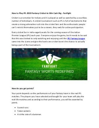 How to Play IPL 2020 Fantasy Cricket to Win Cash Big - FanFight
Cricket is an emotion for Indians and it is played as well as watched by a countless
number of individuals. A cricket tournament such as IPL is full of excitements that
create a strong adrenaline rush into the cricket fans and the enthusiastic people
can’t restrict themselves just to be a viewer, they seek for active participation.
Every cricket fan in India eagerly waits for the coming season of the Indian
Premier League (IPL) each year. Everyone enjoys the game, but it needs to be said
that this was limited to only watching and enjoying until the IPL Fantasy League
came into the scene and give the hard-core cricket lovers the chance to actually
being a part of the tournament.
How do you get points?
Your point depends on the performance of your fantasy team in the real IPL
matches. The players you have selected and bought for your team will play the
real-life matches and according to their performance, you will be awarded by
points.
• Scored runs
• Taken wickets
• A strike rate of a batsman
 