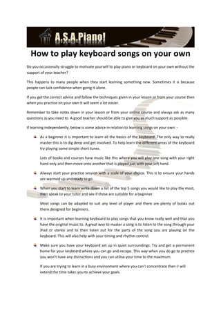 How to play keyboard songs on your own
Do you occasionally struggle to motivate yourself to play piano or keyboard on your own without the
support of your teacher?

This happens to many people when they start learning something new. Sometimes it is because
people can lack confidence when going it alone.

If you get the correct advice and follow the techniques given in your lesson or from your course then
when you practice on your own it will seem a lot easier.

Remember to take notes down in your lesson or from your online course and always ask as many
questions as you need to. A good teacher should be able to give you as much support as possible.

If learning independently, below is some advice in relation to learning songs on your own: -

        As a beginner it is important to learn all the basics of the keyboard. The only way to really
        master this is to dig deep and get involved. To help learn the different areas of the keyboard
        try playing some simple short tunes.

        Lots of books and courses have music like this where you will play one song with your right
        hand only and then move onto another that is played just with your left hand.

        Always start your practice session with a scale of your choice. This is to ensure your hands
        are warmed up and ready to go.

        When you start to learn write down a list of the top 5 songs you would like to play the most,
        then speak to your tutor and see if these are suitable for a beginner.

        Most songs can be adapted to suit any level of player and there are plenty of books out
        there designed for beginners.

        It is important when learning keyboard to play songs that you know really well and that you
        have the original music to. A great way to master a song is to listen to the song through your
        iPad or stereo and to then listen out for the parts of the song you are playing on the
        keyboard. This will also help with your timing and rhythm control.

        Make sure you have your keyboard set up in quiet surroundings. Try and get a permanent
        home for your keyboard where you can go and escape. This way when you do go to practice
        you won’t have any distractions and you can utilise your time to the maximum.

        If you are trying to learn in a busy environment where you can’t concentrate then it will
        extend the time takes you to achieve your goals.
 