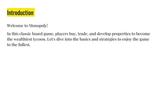 Introduction
Welcome to Monopoly!
In this classic board game, players buy, trade, and develop properties to become
the wealthiest tycoon. Let's dive into the basics and strategies to enjoy the game
to the fullest.
 