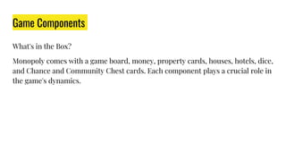 Game Components
What's in the Box?
Monopoly comes with a game board, money, property cards, houses, hotels, dice,
and Chance and Community Chest cards. Each component plays a crucial role in
the game's dynamics.
 