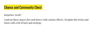 Chance and Community Chest
Surprises Await!
Land on these spaces for card draws with various effects. Navigate the twists and
turns with a bit of luck and strategy.
 