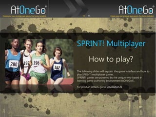 SPRINT! Multiplayer How to play? The following slides will explain  the game interface and how to play SPRINT! multiplayer games.  SPRINT! games are powered by the unique web-based e-learning game authoring environment AtOneGo©.   For product details, go to solvolution.nl 