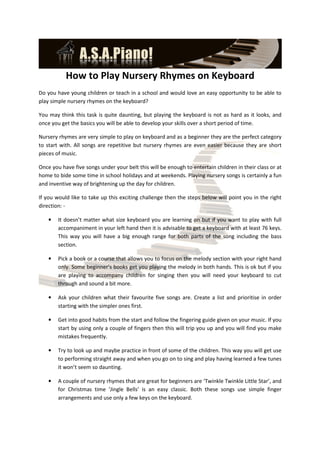 How to Play Nursery Rhymes on Keyboard
Do you have young children or teach in a school and would love an easy opportunity to be able to
play simple nursery rhymes on the keyboard?

You may think this task is quite daunting, but playing the keyboard is not as hard as it looks, and
once you get the basics you will be able to develop your skills over a short period of time.

Nursery rhymes are very simple to play on keyboard and as a beginner they are the perfect category
to start with. All songs are repetitive but nursery rhymes are even easier because they are short
pieces of music.

Once you have five songs under your belt this will be enough to entertain children in their class or at
home to bide some time in school holidays and at weekends. Playing nursery songs is certainly a fun
and inventive way of brightening up the day for children.

If you would like to take up this exciting challenge then the steps below will point you in the right
direction: -

    •   It doesn’t matter what size keyboard you are learning on but if you want to play with full
        accompaniment in your left hand then it is advisable to get a keyboard with at least 76 keys.
        This way you will have a big enough range for both parts of the song including the bass
        section.

    •   Pick a book or a course that allows you to focus on the melody section with your right hand
        only. Some beginner’s books get you playing the melody in both hands. This is ok but if you
        are playing to accompany children for singing then you will need your keyboard to cut
        through and sound a bit more.

    •   Ask your children what their favourite five songs are. Create a list and prioritise in order
        starting with the simpler ones first.

    •   Get into good habits from the start and follow the fingering guide given on your music. If you
        start by using only a couple of fingers then this will trip you up and you will find you make
        mistakes frequently.

    •   Try to look up and maybe practice in front of some of the children. This way you will get use
        to performing straight away and when you go on to sing and play having learned a few tunes
        it won’t seem so daunting.

    •   A couple of nursery rhymes that are great for beginners are ‘Twinkle Twinkle Little Star’, and
        for Christmas time ‘Jingle Bells’ is an easy classic. Both these songs use simple finger
        arrangements and use only a few keys on the keyboard.
 