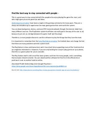 Find the best way to stay connected with people: -
This is a great way to stay connected with the people who enjoy playing the game the most, and
who might give you some great tips and ideas.
Android games emulator have been a staple in the gaming community for many years. They are a
cheap and reliable way to experience the many great games that come with the system.
You can download games, demos, and even PSP movie downloads through the internet daily from
many different sources. The PlayStation system itself does not really get in the way of the user at all,
because it just acts as a bridge between the game itself and the player.
Therefore, so many people choose to use this software to play the things that they love the most.
It is important to remember that the Sony PlayStation emulator for Android does not change the fact
that there are many problems with the system itself.
The PlayStation is slow and impractical, and it has a hard time supporting many of the functions that
you might be interested in. However, if you are only looking for a way to play games on your phone,
then this is a great option for you to consider.
The Play Station itself is still one of the best systems out there for many people, and is something
that everyone should consider. You can download the software for free from the official site or
purchase it over at another location online.
Download FPse64 Android App from Google Play Store –
https://play.google.com/store/apps/details?id=com.emulator.fpse64&hl=en
Source Link: http://www.fpsece.com/blog/how-to-play-psp-games-emulator-app-on-your-smartphone/
 