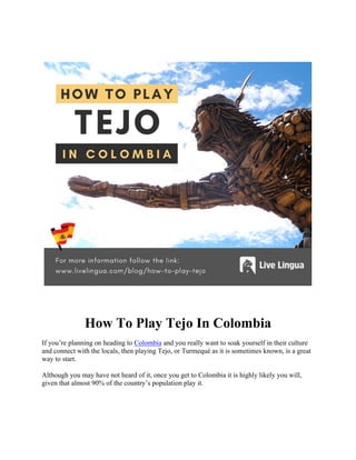 How To Play Tejo In Colombia
If you’re planning on heading to Colombia and you really want to soak yourself in their culture
and connect with the locals, then playing Tejo, or Turmequé as it is sometimes known, is a great
way to start.
Although you may have not heard of it, once you get to Colombia it is highly likely you will,
given that almost 90% of the country’s population play it.
 