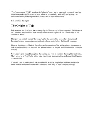 ‘Tejo’, pronounced TE-HO is unique, is Colombia’s only native sport, and, because it involves
throwing a puck over 20 meters to have it land in a box of clay with sufficient accuracy to
explode the small packs of gunpowder, is also one of the world's coolest.
Yes, you read that right!
The Origins of Tejo
Tejo was first practiced over 500 years ago by the Muiscas, an indigenous group (also known as
the Chibchas) who inhabited the Cundiboyacense Plateau region, on the Eastern ridge of the
Colombian Andes.
The sport was initially named ‘Turmequé’, after the name of the town where it originated.
Turmequé was an important commercial and cultural center before the Spanish conquest.
The true significance of Tejo in the culture and ceremonies of the Muiscas is not known due to
lack of concrete historical accounts, but it has remained an integral part of Colombian culture to
this day.
Nowadays Tejo is played throughout the country and even in countries that neighbor Colombia.
Many towns have Tejo Clubs, where local players and teams complete, and share the obligatory
cerveza or two.
If you are keen to get involved, ask around and it won’t be long before someone puts you in
touch with an enthusiast who will take you under their wing as there fledgling protégé.
 