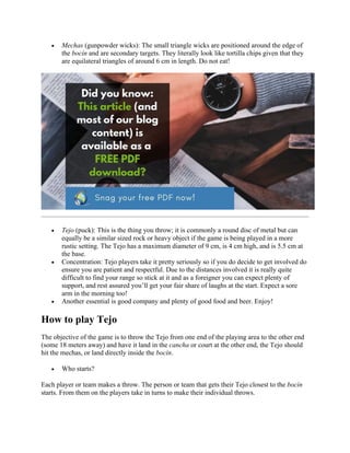 • Mechas (gunpowder wicks): The small triangle wicks are positioned around the edge of
the bocín and are secondary targets. They literally look like tortilla chips given that they
are equilateral triangles of around 6 cm in length. Do not eat!
• Tejo (puck): This is the thing you throw; it is commonly a round disc of metal but can
equally be a similar sized rock or heavy object if the game is being played in a more
rustic setting. The Tejo has a maximum diameter of 9 cm, is 4 cm high, and is 5.5 cm at
the base.
• Concentration: Tejo players take it pretty seriously so if you do decide to get involved do
ensure you are patient and respectful. Due to the distances involved it is really quite
difficult to find your range so stick at it and as a foreigner you can expect plenty of
support, and rest assured you’ll get your fair share of laughs at the start. Expect a sore
arm in the morning too!
• Another essential is good company and plenty of good food and beer. Enjoy!
How to play Tejo
The objective of the game is to throw the Tejo from one end of the playing area to the other end
(some 18 meters away) and have it land in the cancha or court at the other end, the Tejo should
hit the mechas, or land directly inside the bocín.
• Who starts?
Each player or team makes a throw. The person or team that gets their Tejo closest to the bocín
starts. From them on the players take in turns to make their individual throws.
 