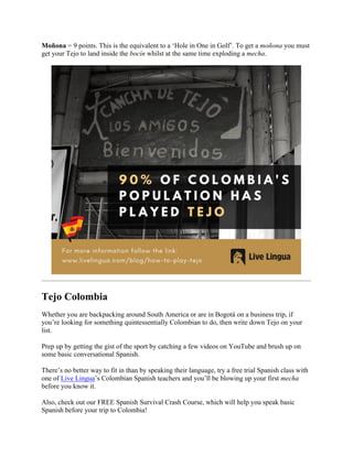 Moñona = 9 points. This is the equivalent to a ‘Hole in One in Golf’. To get a moñona you must
get your Tejo to land inside the bocín whilst at the same time exploding a mecha.
Tejo Colombia
Whether you are backpacking around South America or are in Bogotá on a business trip, if
you’re looking for something quintessentially Colombian to do, then write down Tejo on your
list.
Prep up by getting the gist of the sport by catching a few videos on YouTube and brush up on
some basic conversational Spanish.
There’s no better way to fit in than by speaking their language, try a free trial Spanish class with
one of Live Lingua’s Colombian Spanish teachers and you’ll be blowing up your first mecha
before you know it.
Also, check out our FREE Spanish Survival Crash Course, which will help you speak basic
Spanish before your trip to Colombia!
 